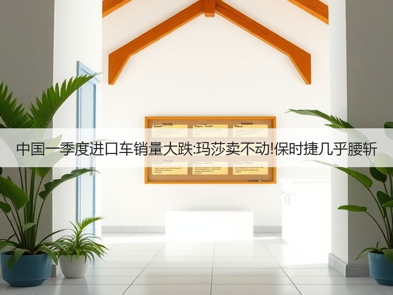 中国一季度进口车销量大跌:玛莎卖不动!保时捷几乎腰斩