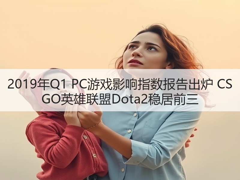 2019年Q1 PC游戏影响指数报告出炉 CS GO英雄联盟Dota2稳居前三