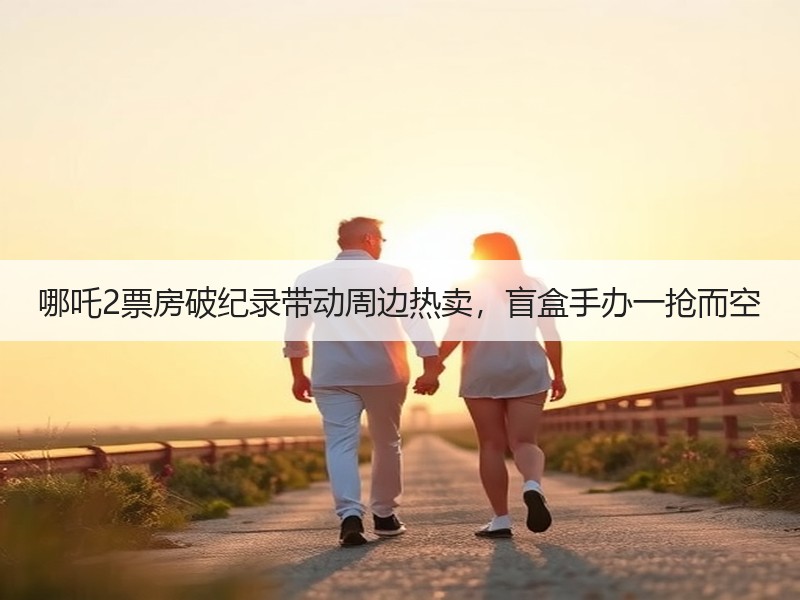 哪吒2票房破纪录带动周边热卖，盲盒手办一抢而空