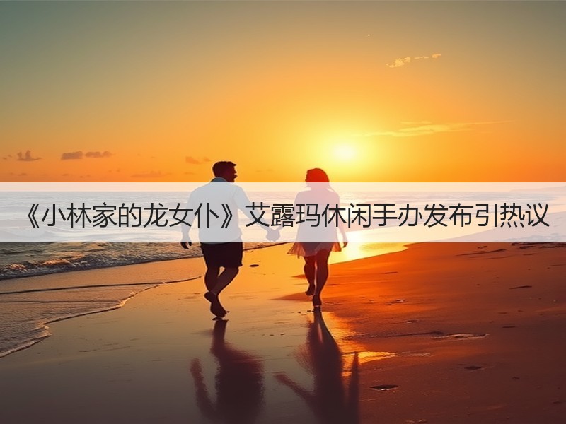 《小林家的龙女仆》艾露玛休闲手办发布引热议