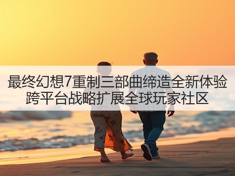 最终幻想7重制三部曲缔造全新体验 跨平台战略扩展全球玩家社区