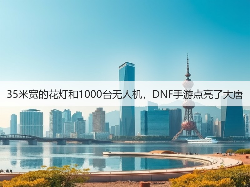 35米宽的花灯和1000台无人机，DNF手游点亮了大唐