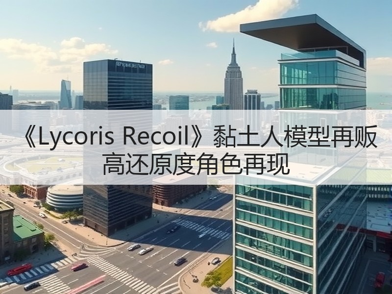 《Lycoris Recoil》黏土人模型再贩 高还原度角色再现