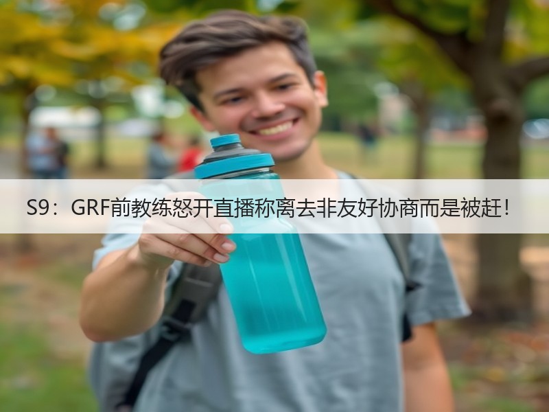 S9：GRF前教练怒开直播称离去非友好协商而是被赶！