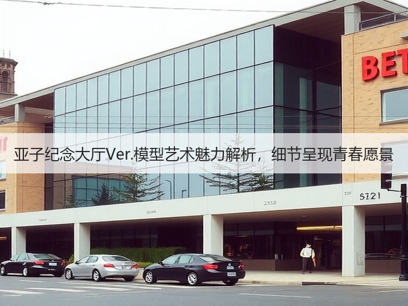 亚子纪念大厅Ver.模型艺术魅力解析，细节呈现青春愿景